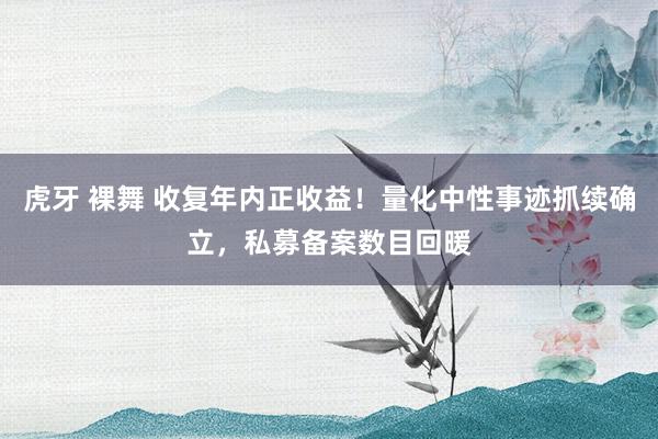 虎牙 裸舞 收复年内正收益！量化中性事迹抓续确立，私募备案数目回暖