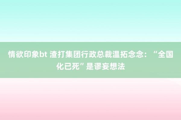 情欲印象bt 渣打集团行政总裁温拓念念：“全国化已死”是谬妄想法