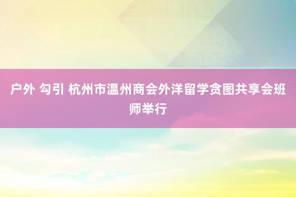 户外 勾引 杭州市温州商会外洋留学贪图共享会班师举行