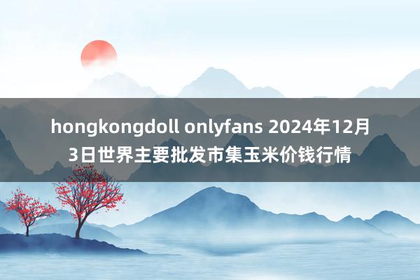 hongkongdoll onlyfans 2024年12月3日世界主要批发市集玉米价钱行情