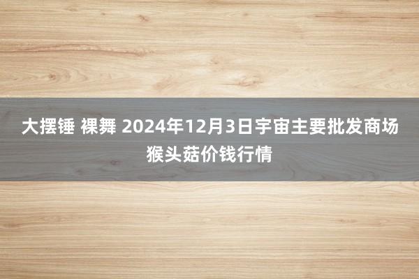 大摆锤 裸舞 2024年12月3日宇宙主要批发商场猴头菇价钱行情