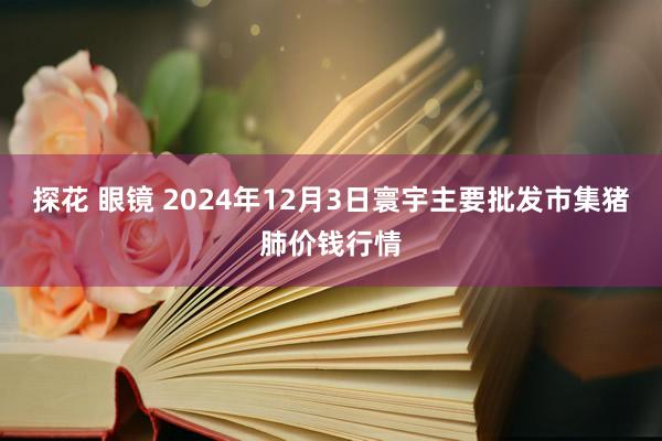 探花 眼镜 2024年12月3日寰宇主要批发市集猪肺价钱行情