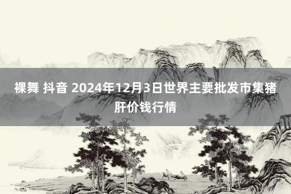 裸舞 抖音 2024年12月3日世界主要批发市集猪肝价钱行情