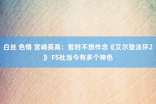 白丝 色情 宫崎英高：暂时不想作念《艾尔登法环2》 FS社当今有多个神色