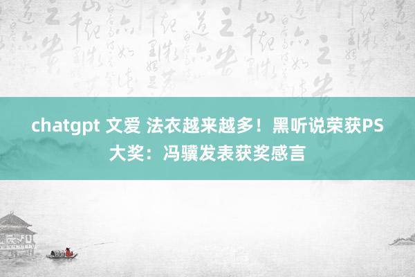 chatgpt 文爱 法衣越来越多！黑听说荣获PS大奖：冯骥发表获奖感言