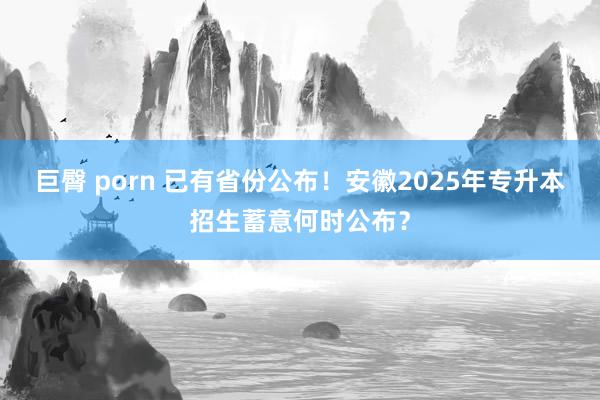 巨臀 porn 已有省份公布！安徽2025年专升本招生蓄意何时公布？