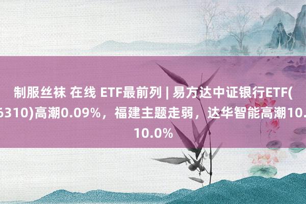 制服丝袜 在线 ETF最前列 | 易方达中证银行ETF(516310)高潮0.09%，福建主题走弱，达华智能高潮10.0%