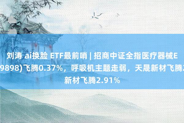 刘涛 ai换脸 ETF最前哨 | 招商中证全指医疗器械ETF(159898)飞腾0.37%，呼吸机主题走弱，天晟新材飞腾2.91%