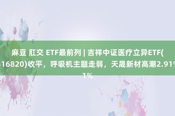 麻豆 肛交 ETF最前列 | 吉祥中证医疗立异ETF(516820)收平，呼吸机主题走弱，天晟新材高潮2.91%