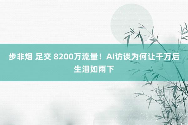 步非烟 足交 8200万流量！AI访谈为何让千万后生泪如雨下