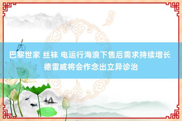 巴黎世家 丝袜 电运行海浪下售后需求持续增长 德雷威将会作念出立异诊治