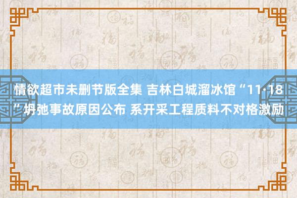 情欲超市未删节版全集 吉林白城溜冰馆“11·18”坍弛事故原因公布 系开采工程质料不对格激励