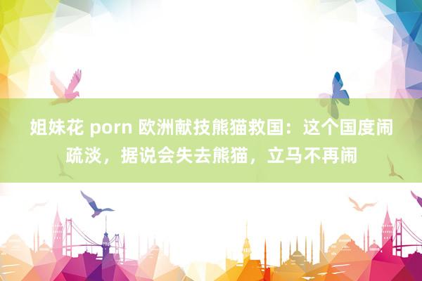 姐妹花 porn 欧洲献技熊猫救国：这个国度闹疏淡，据说会失去熊猫，立马不再闹