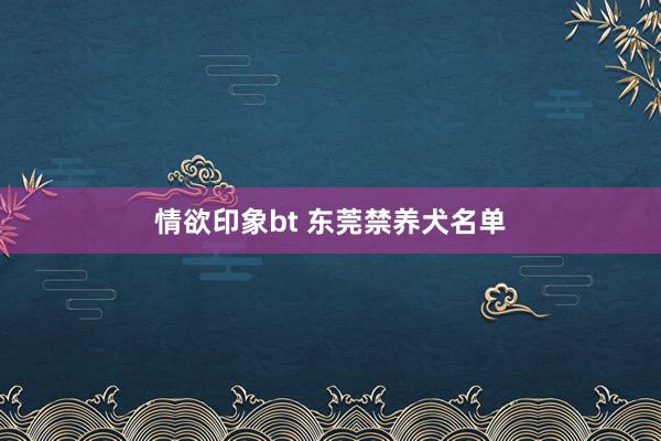 情欲印象bt 东莞禁养犬名单