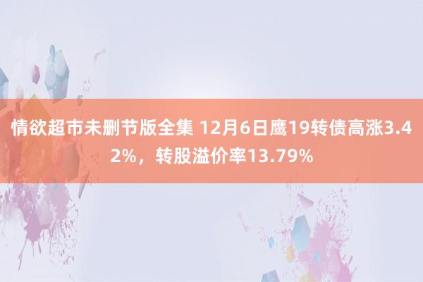 情欲超市未删节版全集 12月6日鹰19转债高涨3.42%，转股溢价率13.79%