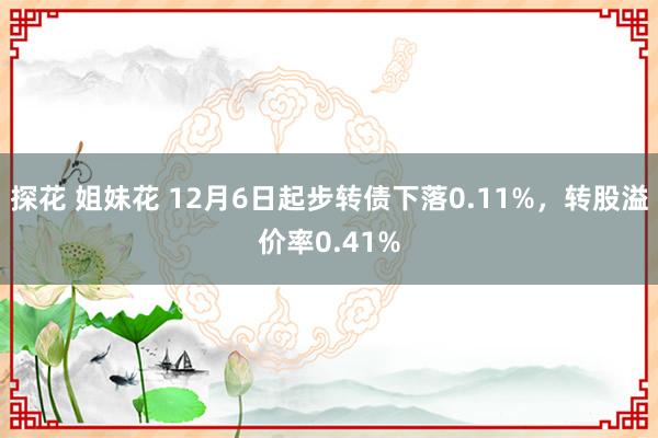 探花 姐妹花 12月6日起步转债下落0.11%，转股溢价率0.41%