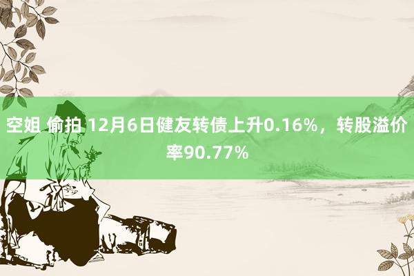 空姐 偷拍 12月6日健友转债上升0.16%，转股溢价率90.77%