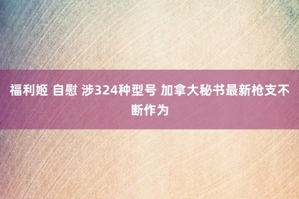 福利姬 自慰 涉324种型号 加拿大秘书最新枪支不断作为