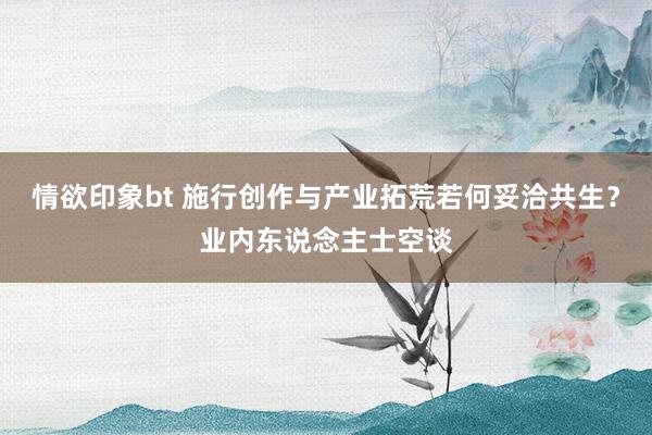 情欲印象bt 施行创作与产业拓荒若何妥洽共生？业内东说念主士空谈