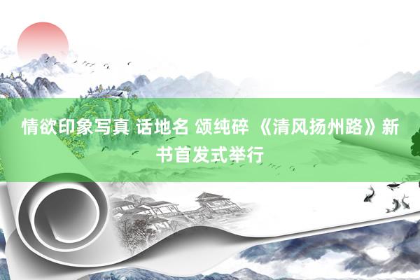 情欲印象写真 话地名 颂纯碎 《清风扬州路》新书首发式举行