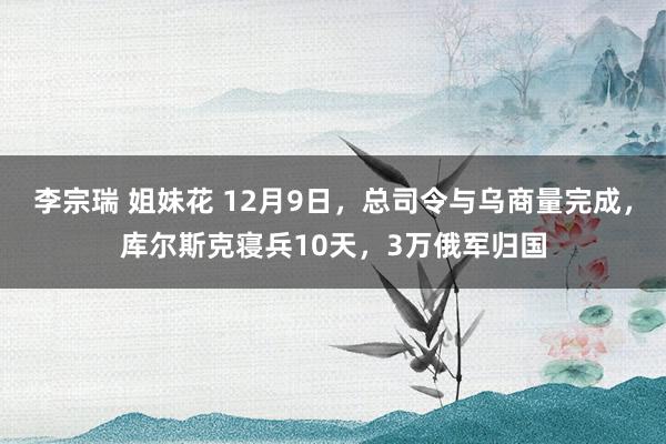 李宗瑞 姐妹花 12月9日，总司令与乌商量完成，库尔斯克寝兵10天，3万俄军归国