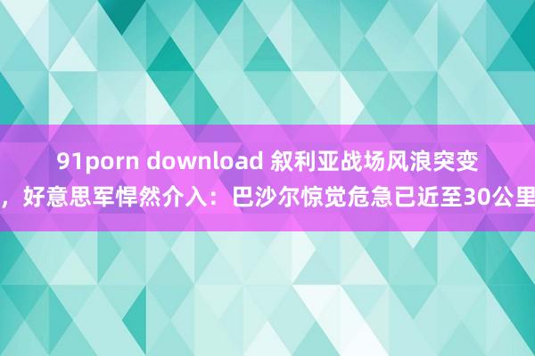 91porn download 叙利亚战场风浪突变，好意思军悍然介入：巴沙尔惊觉危急已近至30公里