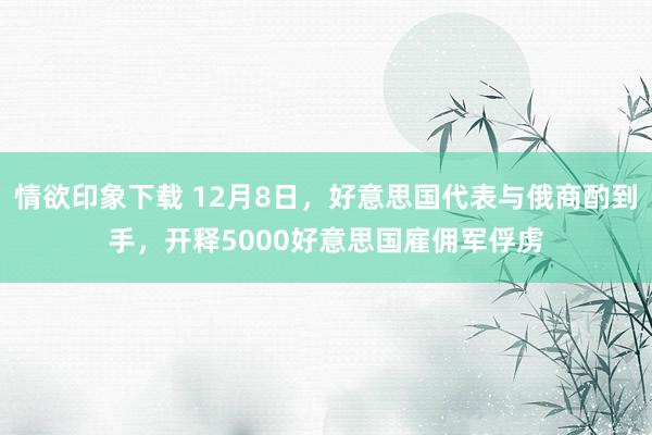 情欲印象下载 12月8日，好意思国代表与俄商酌到手，开释5000好意思国雇佣军俘虏