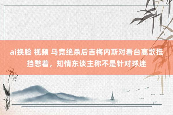 ai换脸 视频 马竞绝杀后吉梅内斯对看台高歌抵挡憋着，知情东谈主称不是针对球迷