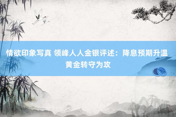 情欲印象写真 领峰人人金银评述：降息预期升温 黄金转守为攻