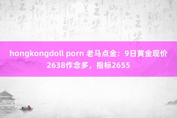 hongkongdoll porn 老马点金：9日黄金现价2638作念多，指标2655