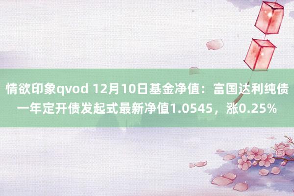 情欲印象qvod 12月10日基金净值：富国达利纯债一年定开债发起式最新净值1.0545，涨0.25%