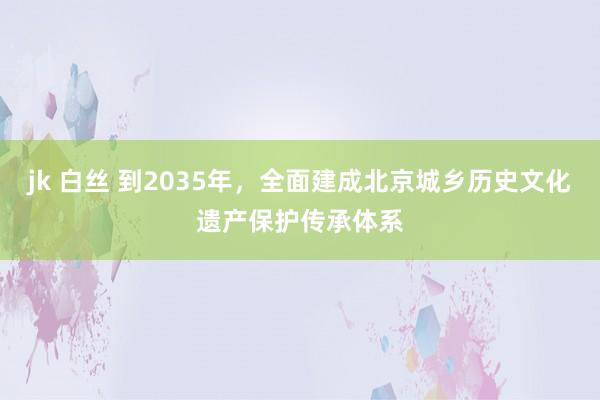 jk 白丝 到2035年，全面建成北京城乡历史文化遗产保护传承体系