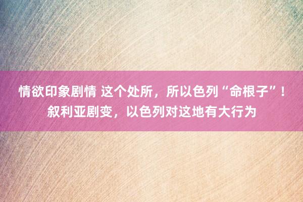 情欲印象剧情 这个处所，所以色列“命根子”！叙利亚剧变，以色列对这地有大行为