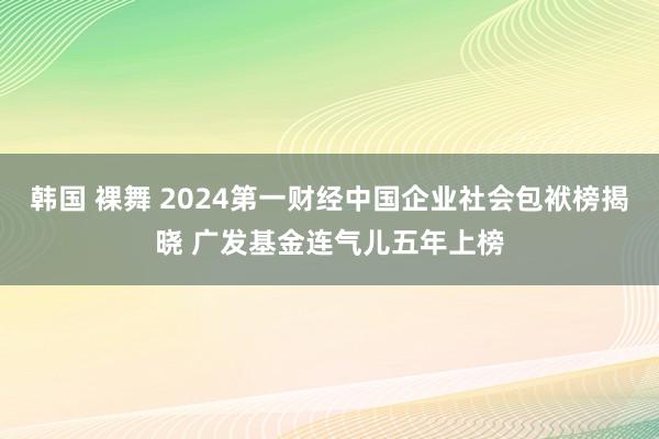 韩国 裸舞 2024第一财经中国企业社会包袱榜揭晓 广发基金连气儿五年上榜