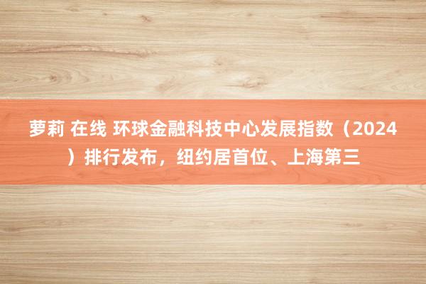 萝莉 在线 环球金融科技中心发展指数（2024）排行发布，纽约居首位、上海第三