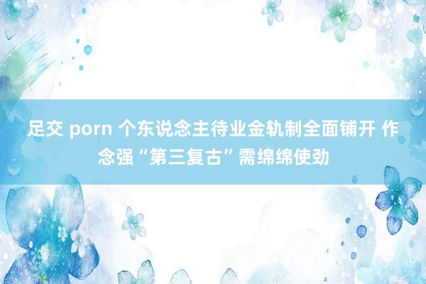 足交 porn 个东说念主待业金轨制全面铺开 作念强“第三复古”需绵绵使劲