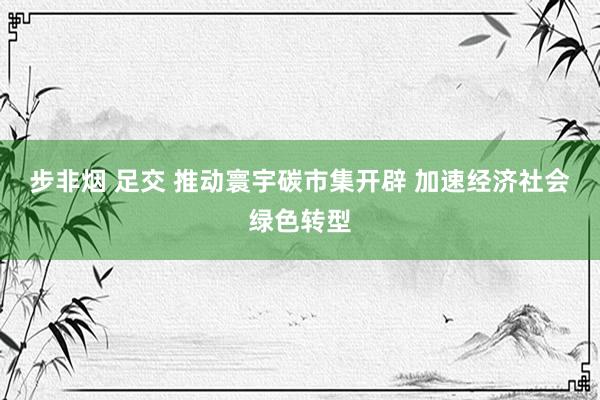 步非烟 足交 推动寰宇碳市集开辟 加速经济社会绿色转型