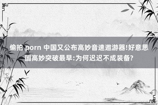 偷拍 porn 中国又公布高妙音速遨游器!好意思国高妙突破最早:为何迟迟不成装备?