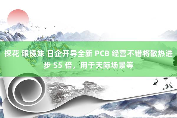 探花 眼镜妹 日企开导全新 PCB 经营不错将散热进步 55 倍，用于天际场景等