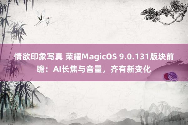 情欲印象写真 荣耀MagicOS 9.0.131版块前瞻：AI长焦与音量，齐有新变化