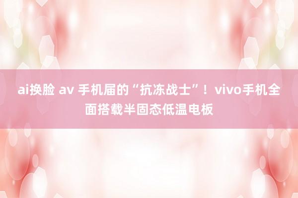 ai换脸 av 手机届的“抗冻战士”！vivo手机全面搭载半固态低温电板