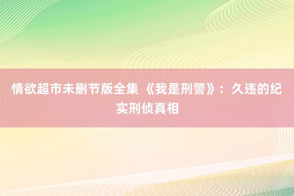 情欲超市未删节版全集 《我是刑警》：久违的纪实刑侦真相