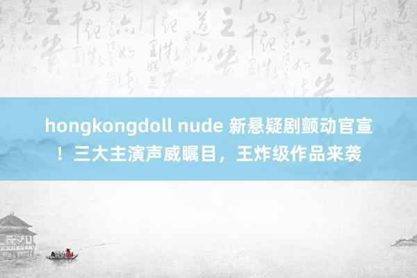 hongkongdoll nude 新悬疑剧颤动官宣！三大主演声威瞩目，王炸级作品来袭