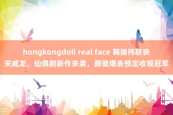 hongkongdoll real face 鞠婧祎联袂宋威龙，仙偶剧新作来袭，颜值爆表预定收视冠军