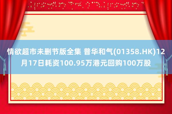 情欲超市未删节版全集 普华和气(01358.HK)12月17日耗资100.95万港元回购100万股