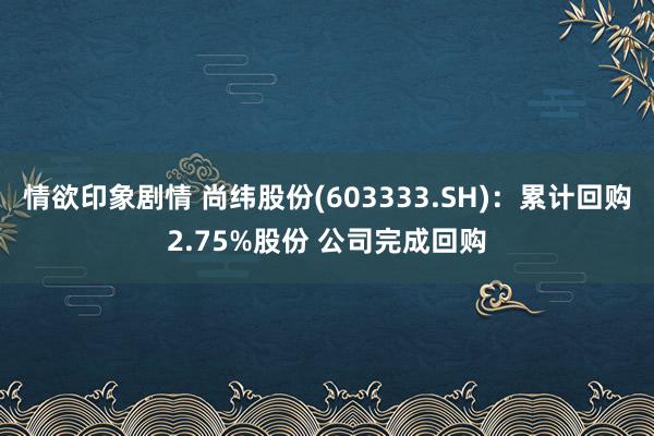 情欲印象剧情 尚纬股份(603333.SH)：累计回购2.75%股份 公司完成回购