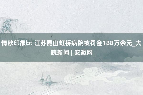 情欲印象bt 江苏昆山虹桥病院被罚金188万余元_大皖新闻 | 安徽网