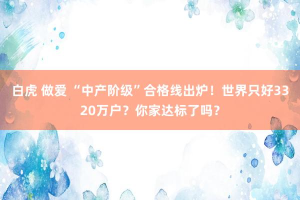 白虎 做爱 “中产阶级”合格线出炉！世界只好3320万户？你家达标了吗？