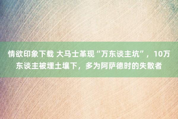 情欲印象下载 大马士革现“万东谈主坑”，10万东谈主被埋土壤下，多为阿萨德时的失散者