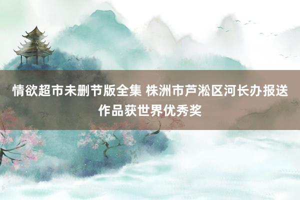 情欲超市未删节版全集 株洲市芦淞区河长办报送作品获世界优秀奖